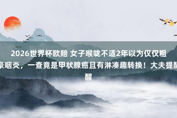 2026世界杯欧赔 女子喉咙不适2年以为仅仅粗豪咽炎，一查竟是甲状腺癌且有淋凑趣转换！大夫提醒