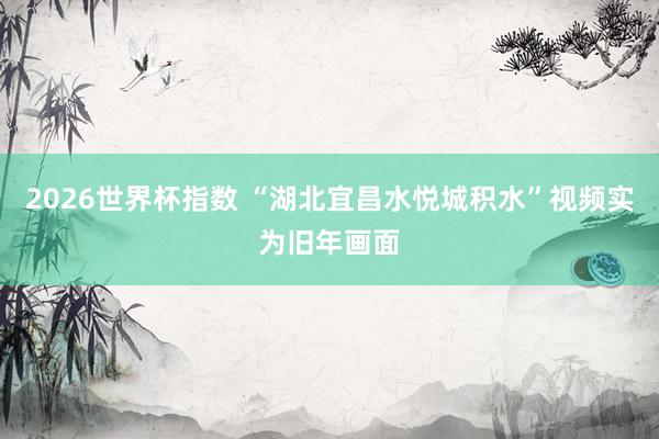 2026世界杯指数 “湖北宜昌水悦城积水”视频实为旧年画面