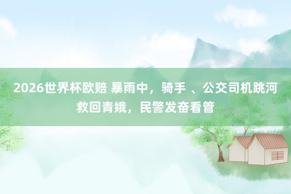 2026世界杯欧赔 暴雨中，骑手 、公交司机跳河救回青娥，<a href=