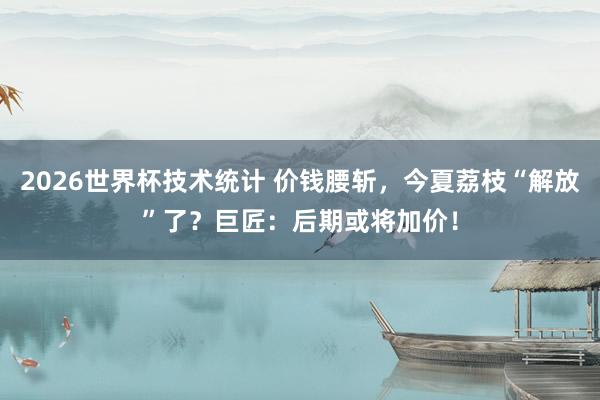 2026世界杯技术统计 价钱腰斩，今夏荔枝“解放”了？巨匠：后期或将加价！
