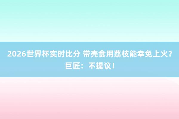 2026世界杯实时比分 带壳食用荔枝能幸免上火？巨匠：不提议！
