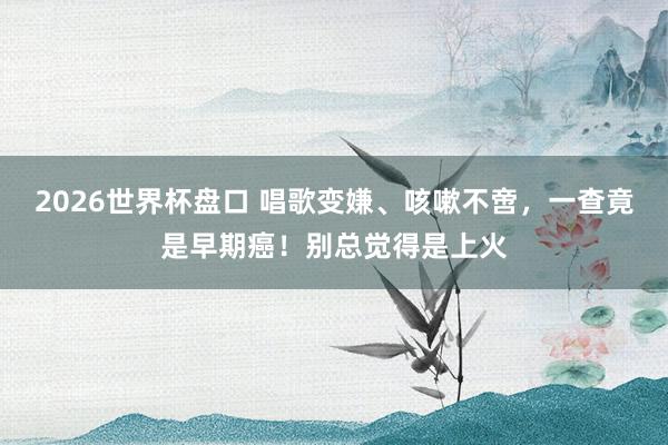 2026世界杯盘口 唱歌变嫌、咳嗽不啻，一查竟是早期癌！别总觉得是上火