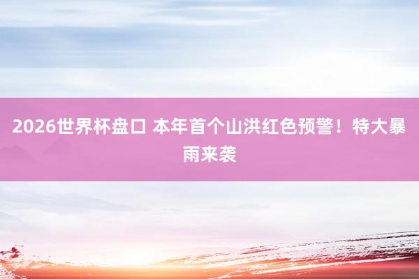 2026世界杯盘口 本年首个山洪红色预警！特大暴雨来袭