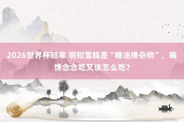 2026世界杯赔率 明知雪糕是“糖油搀杂物”，嘴馋念念吃又该怎么吃？