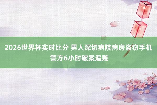 2026世界杯实时比分 男人深切病院病房盗窃手机 警方6小时破案追赃
