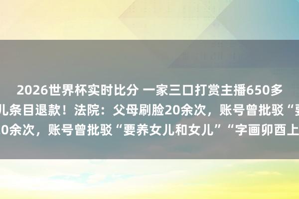 2026世界杯实时比分 一家三口打赏主播650多万元，“甩锅”给17岁女儿条目退款！法院：父母刷脸20余次，账号曾批驳“要养女儿和女儿”“字画卯酉上班”