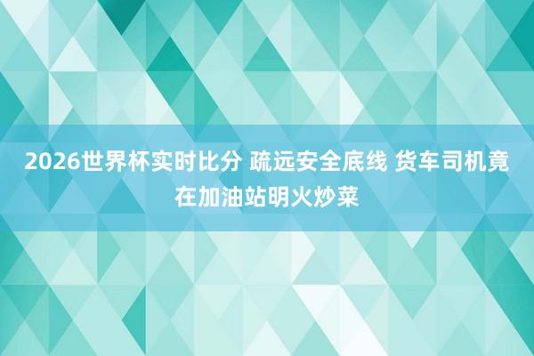 2026世界杯实时比分 疏远安全底线 货车司机竟在加油站明火炒菜