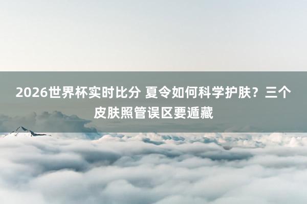 2026世界杯实时比分 夏令如何科学护肤？三个皮肤照管误区要遁藏