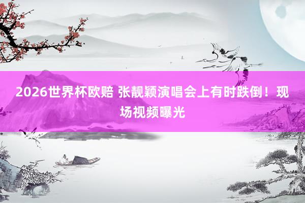 2026世界杯欧赔 张靓颖演唱会上有时跌倒！现场视频曝光