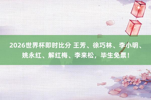2026世界杯即时比分 王芳、徐巧林、李小明、姚永红、解红梅、李来松，毕生免票！