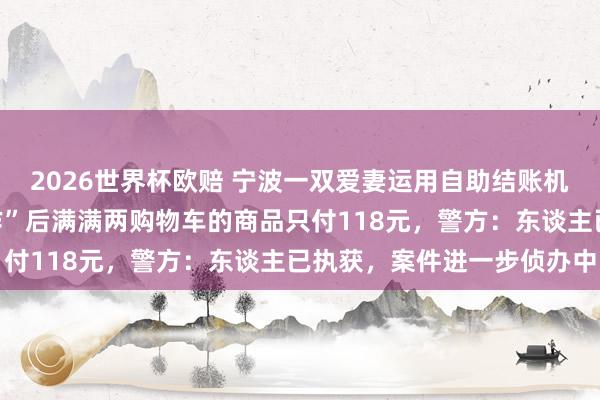 2026世界杯欧赔 宁波一双爱妻运用自助结账机坏心逃单，一番“神操作”后满满两购物车的商品只付118元，警方：东谈主已执获，案件进一步侦办中