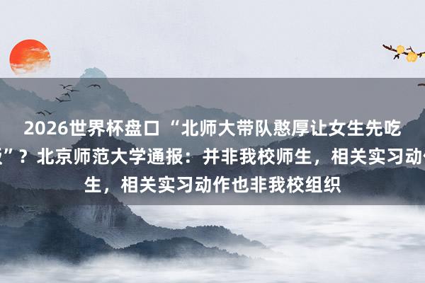 2026世界杯盘口 “北师大带队憨厚让女生先吃饭，男生吃剩饭”？北京师范大学通报：并非我校师生，<a href=