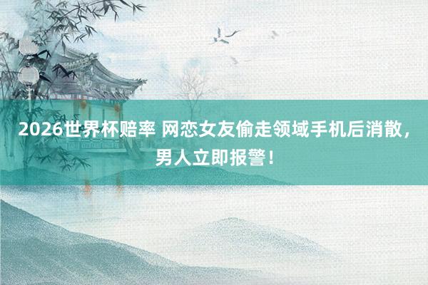 2026世界杯赔率 网恋女友偷走领域手机后消散，<a href=