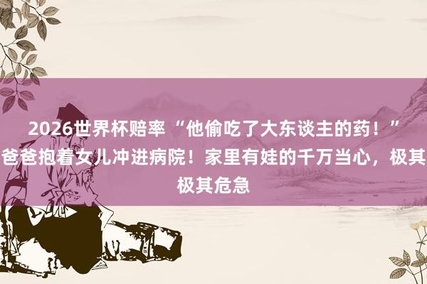 2026世界杯赔率 “他偷吃了大东谈主的药！”杭州爸爸抱着女儿冲进病院！家里有娃的千万当心，极其危急