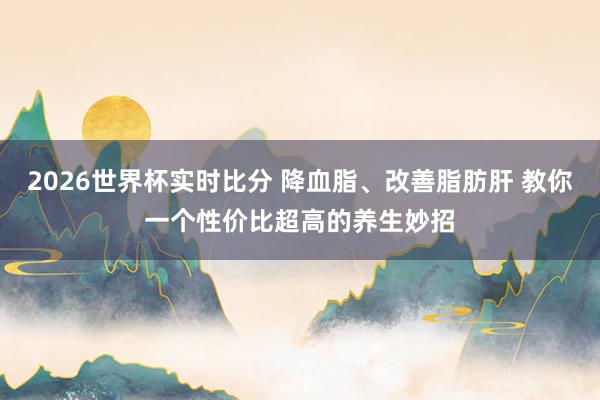 2026世界杯实时比分 降血脂、改善脂肪肝 教你一个性价比超高的养生妙招