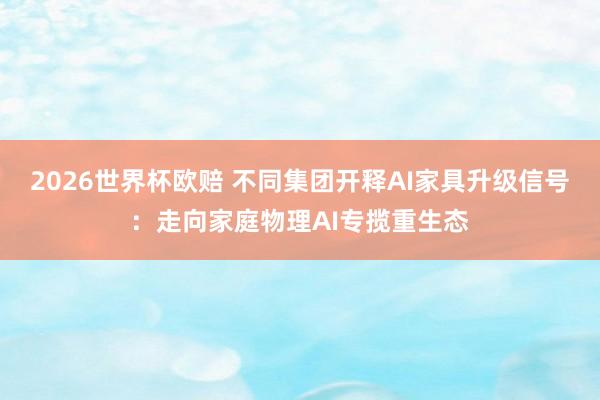 2026世界杯欧赔 不同集团开释AI家具升级信号：走向家庭物理AI专揽重生态