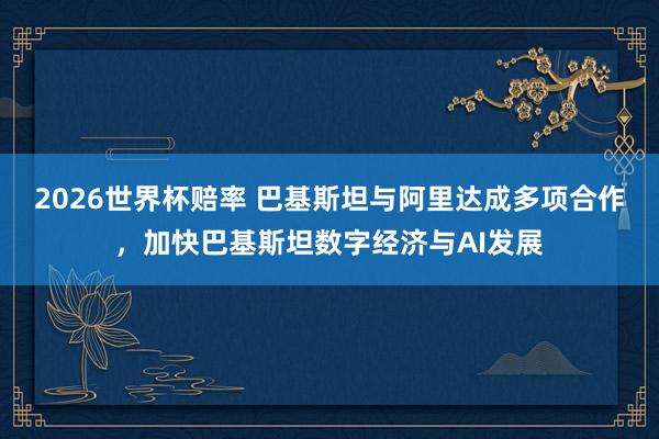 2026世界杯赔率 巴基斯坦与阿里达成多项合作，加快巴基斯坦数字经济与AI发展