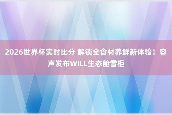2026世界杯实时比分 解锁全食材养鲜新体验！容声发布WILL生态舱雪柜