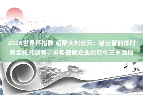 2026世界杯指数 超聚变刘宏云：锚定智能体时期全栈共建者，蓄势破解企业数智化三重困局