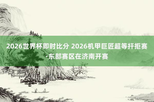 2026世界杯即时比分 2026机甲巨匠超等扞拒赛·东部赛区在济南开赛