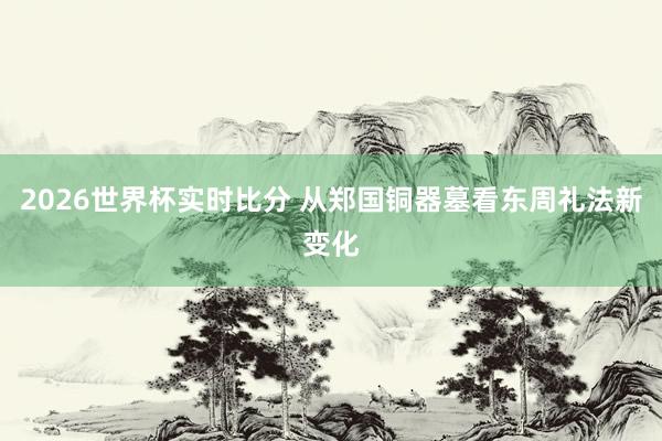 2026世界杯实时比分 从郑国铜器墓看东周礼法新变化