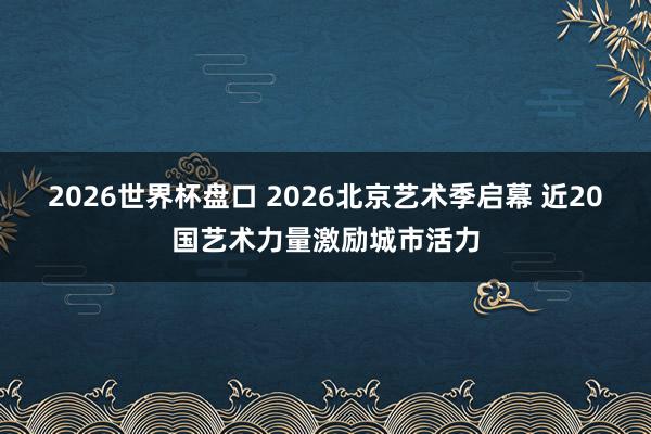 2026世界杯盘口 2026北京艺术季启幕 近20国艺术力量激励城市活力