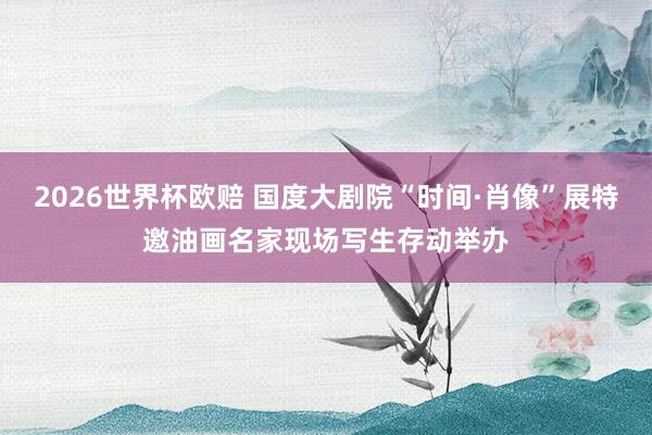 2026世界杯欧赔 国度大剧院“时间·肖像”展特邀油画名家现场写生存动举办