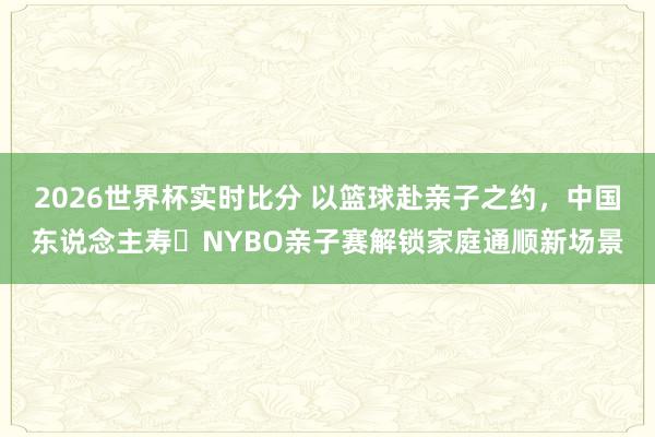 2026世界杯实时比分 以篮球赴亲子之约，中国东说念主寿・NYBO亲子赛解锁家庭通顺新场景