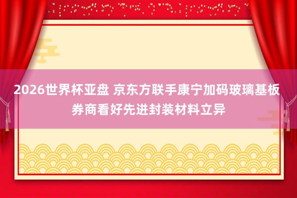 2026世界杯亚盘 京东方联手康宁加码玻璃基板 券商看好先进封装材料立异