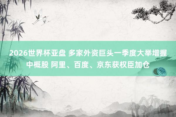2026世界杯亚盘 多家外资巨头一季度大举增握中概股 阿里、百度、京东获权臣加仓