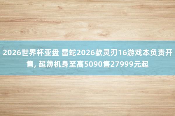 2026世界杯亚盘 雷蛇2026款灵刃16游戏本负责开售， 超薄机身至高5090售27999元起