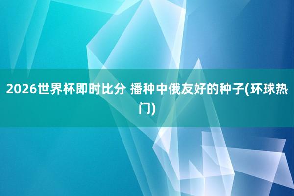 2026世界杯即时比分 播种中俄友好的种子(环球热门)