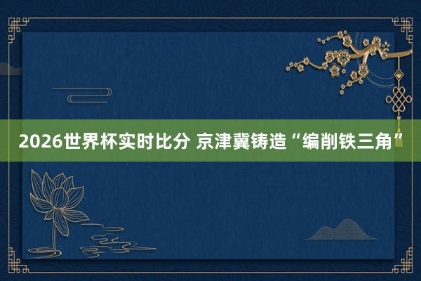 2026世界杯实时比分 京津冀铸造“编削铁三角”