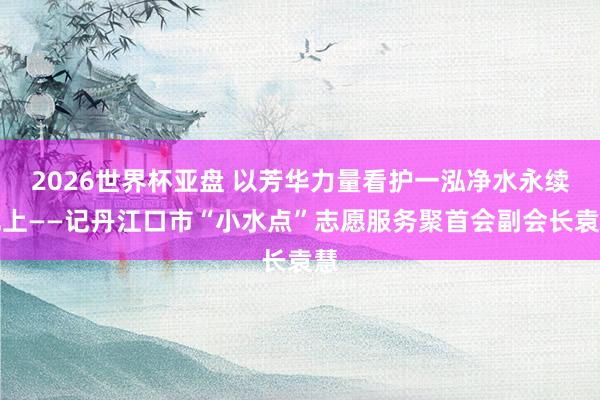 2026世界杯亚盘 以芳华力量看护一泓净水永续北上——记丹江口市“小水点”志愿服务聚首会副会长袁慧