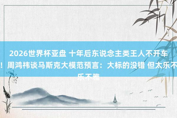 2026世界杯亚盘 十年后东说念主类王人不开车了！周鸿祎谈马斯克大模范预言：大标的没错 但太乐不雅