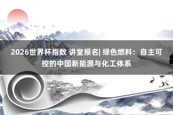 2026世界杯指数 讲堂报名| 绿色燃料：自主可控的中国新能源与化工体系
