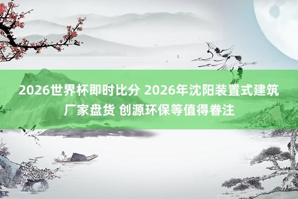 2026世界杯即时比分 2026年沈阳装置式建筑厂家盘货 创源环保等值得眷注