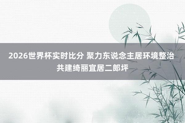 2026世界杯实时比分 聚力东说念主居环境整治 共建绮丽宜居二郎坪