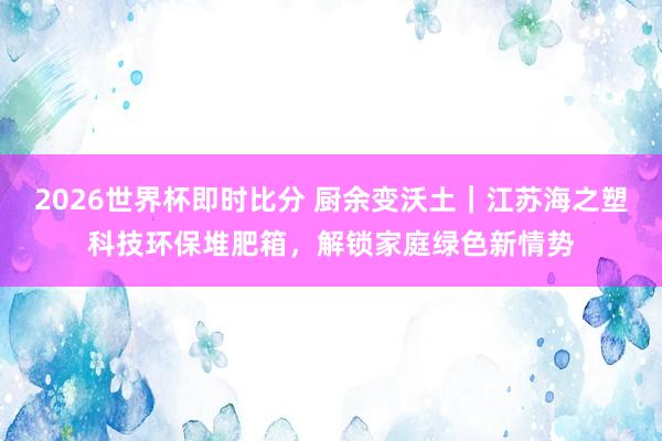 2026世界杯即时比分 厨余变沃土｜江苏海之塑科技环保堆肥箱，解锁家庭绿色新情势