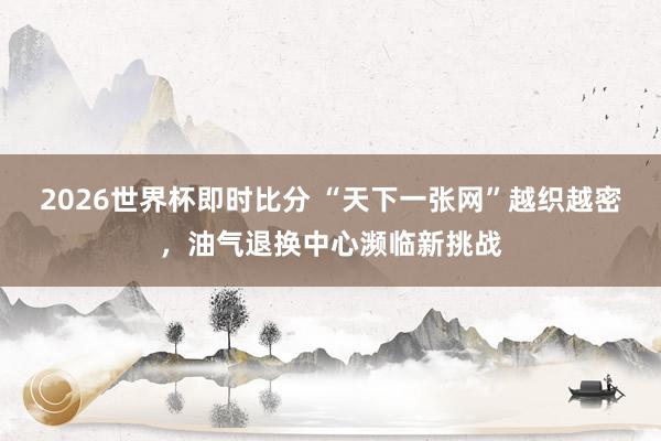 2026世界杯即时比分 “天下一张网”越织越密，油气退换中心濒临新挑战