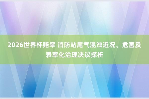 2026世界杯赔率 消防站尾气混浊近况、危害及表率化治理决议探析