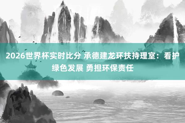 2026世界杯实时比分 承德建龙环扶持理室：看护绿色发展 勇担环保责任