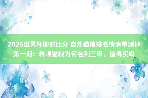 2026世界杯即时比分 自然猫粮排名榜清单测评第一期：希喂猫粮为何名列三甲，值得买吗