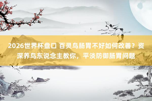 2026世界杯盘口 百灵鸟肠胃不好如何改善？资深养鸟东说念主教你，平淡防御肠胃问题