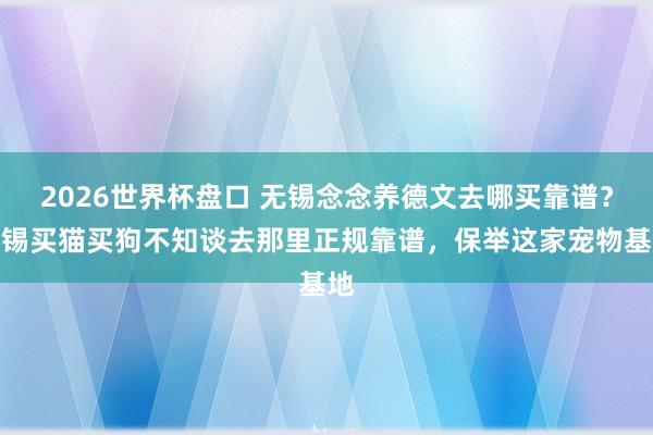 2026世界杯盘口 无锡念念养德文去哪买靠谱？无锡买猫买狗不知谈去那里正规靠谱，保举这家宠物基地