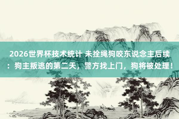2026世界杯技术统计 未拴绳狗咬东说念主后续：狗主叛逃的第二天，警方找上门，狗将被处理！