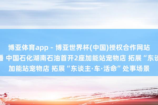 博亚体育app - 博亚世界杯(中国)授权合作网站，2026世界杯文字直播 中国石化湖南石油首开2座加能站宠物店 拓展“东谈主·车·活命”处事场景