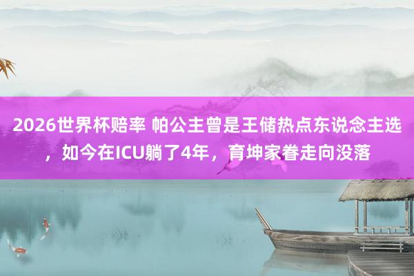 2026世界杯赔率 帕公主曾是王储热点东说念主选，如今在ICU躺了4年，育坤家眷走向没落
