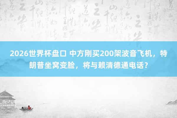 2026世界杯盘口 中方刚买200架波音飞机，特朗普坐窝变脸，将与赖清德通电话？