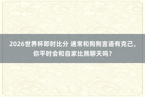 2026世界杯即时比分 通常和狗狗言语有克己，你平时会和自家比熊聊天吗？